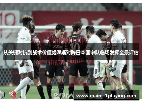 从关键对抗到战术价值努涅斯对阵日本国家队临场发挥全景评估 从关键对抗到战术价值努涅斯对阵日本国家队临场发挥全景评估