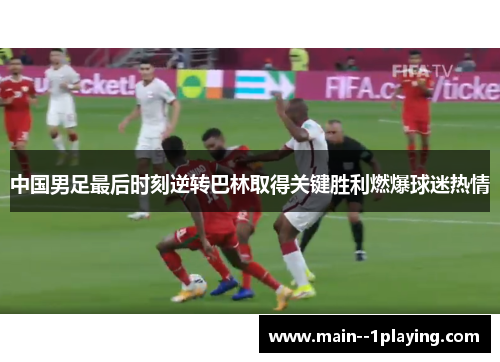 中国男足最后时刻逆转巴林取得关键胜利燃爆球迷热情